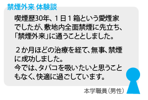 画像: 禁煙外来体験談について記載しています。喫煙歴３０年、１日１箱という愛煙家でしたが、敷地内全面禁煙に先立ち、「禁煙外来」に通うこととしました。２か月ほどの治療を経て、無事、禁煙に成功しました。今ではタバコを吸いたいと思うこともなく、快適に過ごしています。本学職員（男性）より。